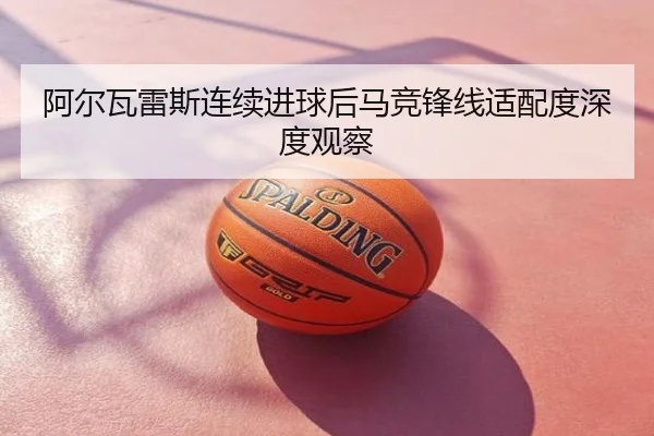 阿尔瓦雷斯连续进球后马竞锋线适配度深度观察