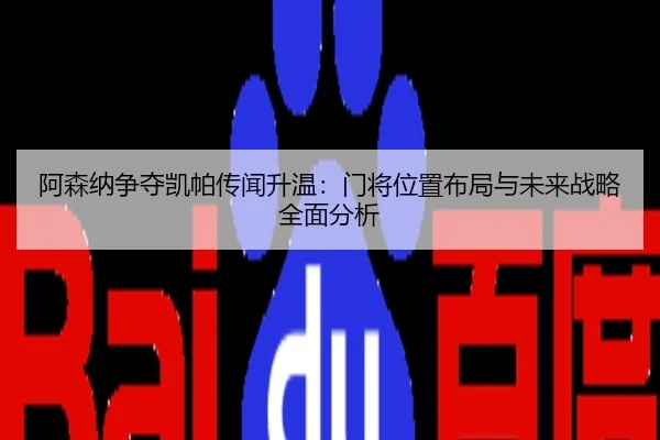 阿森纳争夺凯帕传闻升温：门将位置布局与未来战略全面分析