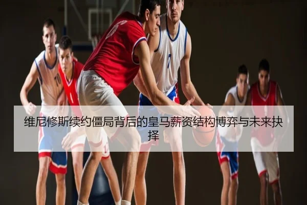 维尼修斯续约僵局背后的皇马薪资结构博弈与未来抉择