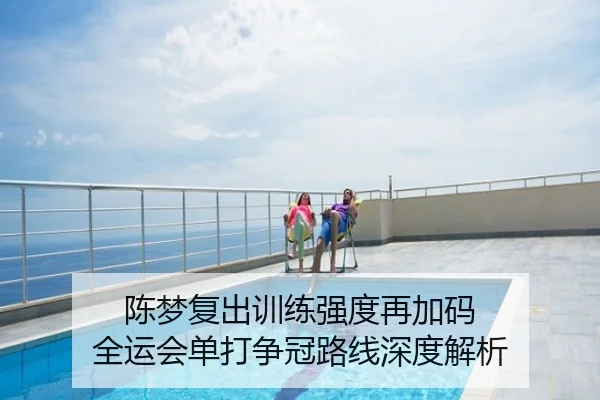 陈梦复出训练强度再加码 全运会单打争冠路线深度解析