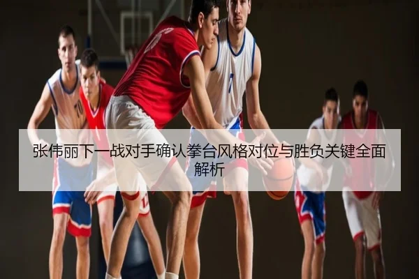 张伟丽下一战对手确认拳台风格对位与胜负关键全面解析