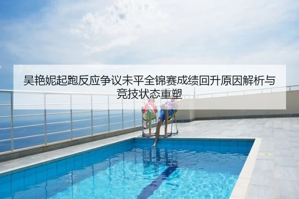 吴艳妮起跑反应争议未平全锦赛成绩回升原因解析与竞技状态重塑