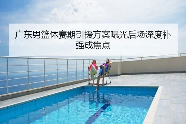 广东男篮休赛期引援方案曝光后场深度补强成焦点