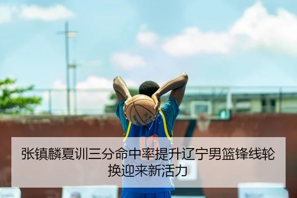 张镇麟夏训三分命中率提升辽宁男篮锋线轮换迎来新活力